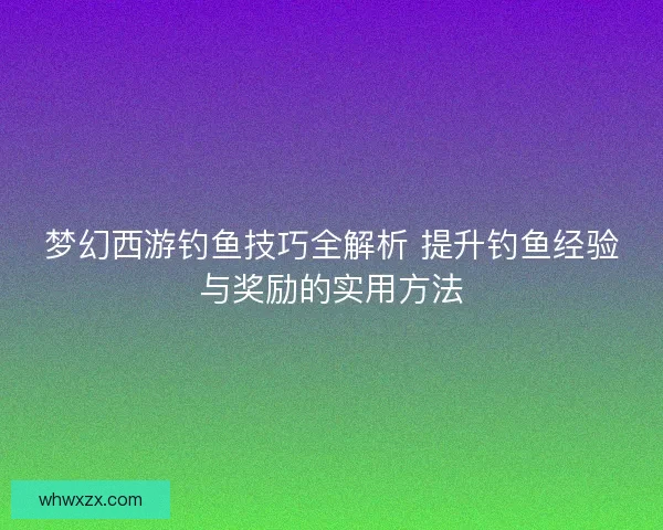 梦幻西游钓鱼技巧全解析 提升钓鱼经验与奖励的实用方法