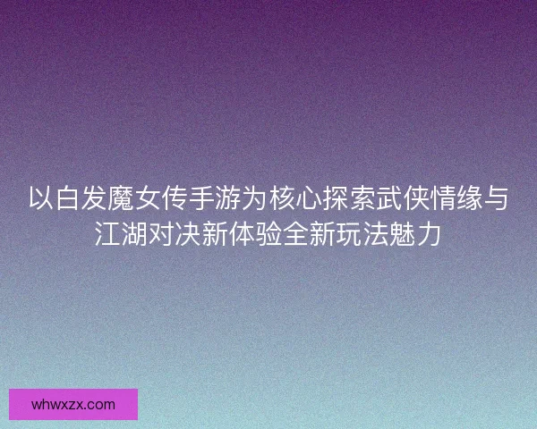 以白发魔女传手游为核心探索武侠情缘与江湖对决新体验全新玩法魅力