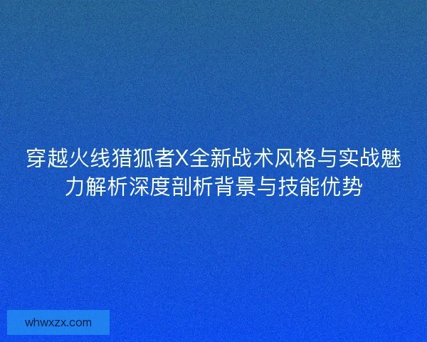 穿越火线猎狐者X全新战术风格与实战魅力解析深度剖析背景与技能优势